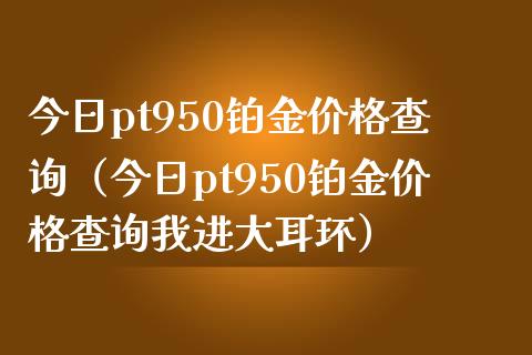 今日pt950铂金价格查询（今日pt950铂金价格查询我进大耳环）_https://www.cqckcrrc.com_纳指直播_第1张