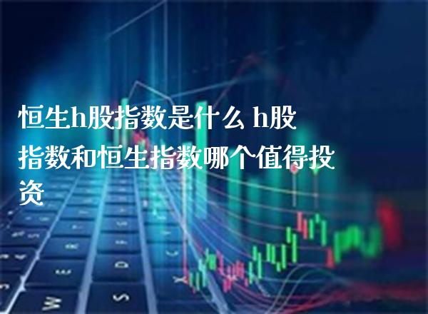 恒生h股指数是什么 h股指数和恒生指数哪个值得投资_https://www.cqckcrrc.com_恒生指数_第1张