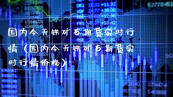 国内今天铁矿石期货实时行情（国内今天铁矿石期货实时行情价格）_https://www.cqckcrrc.com_纳指直播_第1张