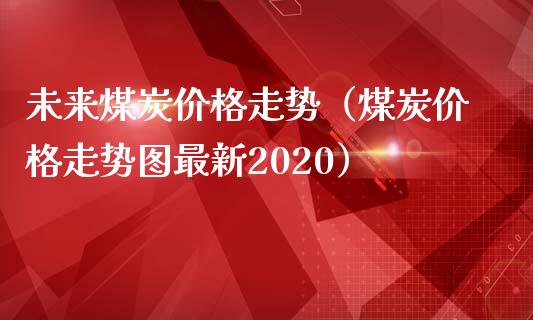 未来煤炭价格走势（煤炭价格走势图最新2020）_https://www.cqckcrrc.com_原油期货_第1张