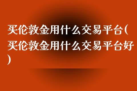 买伦敦金用什么交易平台(买伦敦金用什么交易平台好)_https://www.cqckcrrc.com_原油期货_第1张