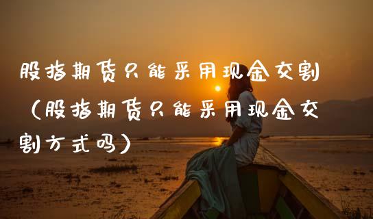 股指期货只能采用现金交割(股指期货只能采用现金交割方式吗)_原油期货_第1张_期货投资网 股指期货只能采用现金交割(股指期货只能采用现金交割方式吗)_https://www.cqckcrrc.com_原油期货_第1张
