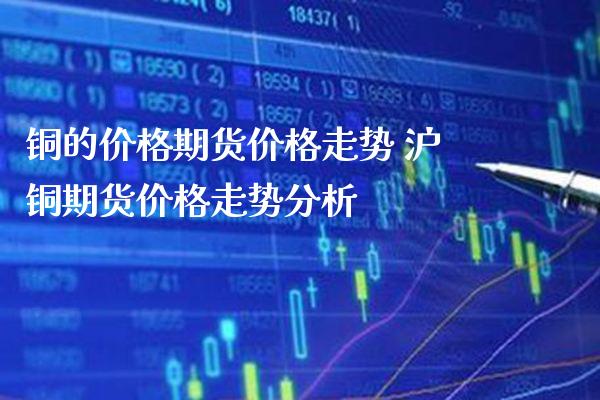 铜的价格期货价格走势 沪铜期货价格走势分析_https://www.cqckcrrc.com_纳指直播_第1张