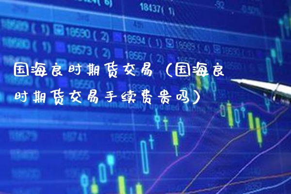 国海良时期货交易（国海良时期货交易手续费贵吗）_https://www.cqckcrrc.com_股票理财_第1张