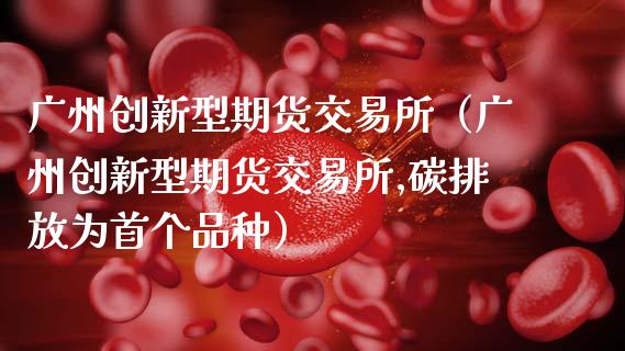 广州创新型期货交易所(广州创新型期货交易所,碳排放为首个品种)_财经要闻_第1张_期货投资网 广州创新型期货交易所(广州创新型期货交易所,碳排放为首个品种)_https://www.cqckcrrc.com_财经要闻_第1张