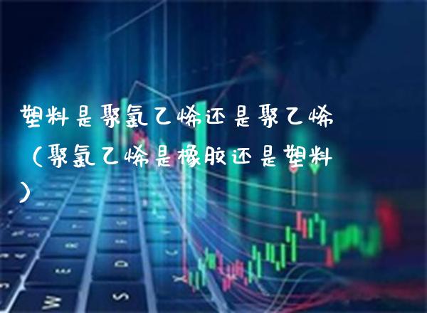 塑料是聚*乙烯还是聚乙烯(聚*乙烯是橡胶还是塑料)_纳指直播_第1张_期货投资网 塑料是聚*乙烯还是聚乙烯(聚*乙烯是橡胶还是塑料)_https://www.cqckcrrc.com_纳指直播_第1张