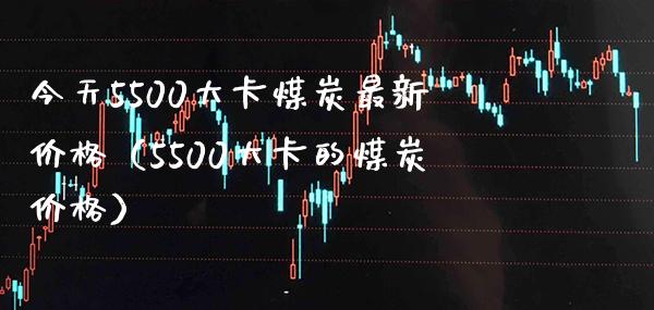 今天5500大卡煤炭最新价格（5500大卡的煤炭价格）_https://www.cqckcrrc.com_道指直播_第1张