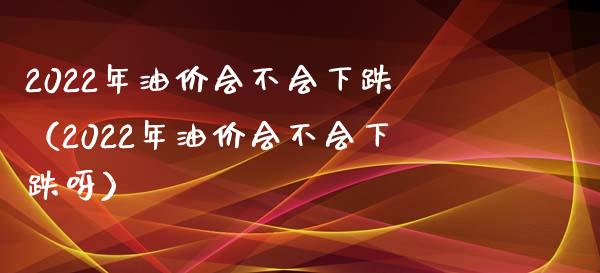 2022年油价会不会下跌（2022年油价会不会下跌呀）_https://www.cqckcrrc.com_纳指直播_第1张