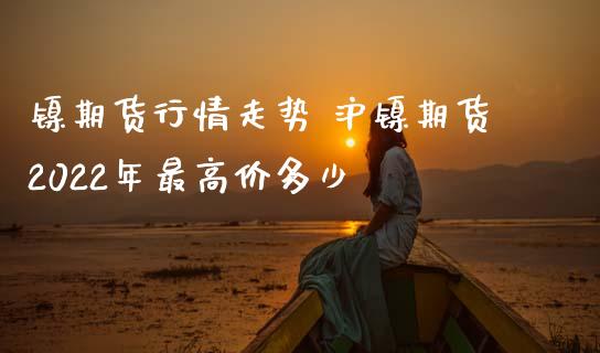 镍期货行情走势 沪镍期货2022年最高价多少_https://www.cqckcrrc.com_恒生指数_第1张
