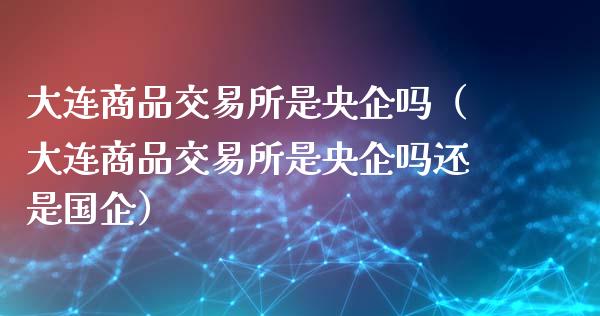 大连商品交易所是央企吗(大连商品交易所是央企吗还是国企)_黄金期货_第1张_期货投资网 大连商品交易所是央企吗(大连商品交易所是央企吗还是国企)_https://www.cqckcrrc.com_黄金期货_第1张