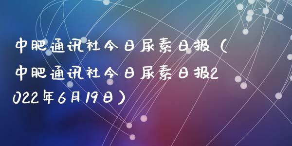 中肥通讯社今日尿素日报(中肥通讯社今日尿素日报2022年6月19日)_原油期货_第1张_期货投资网 中肥通讯社今日尿素日报(中肥通讯社今日尿素日报2022年6月19日)_https://www.cqckcrrc.com_原油期货_第1张