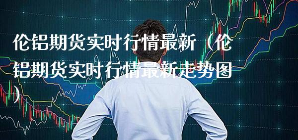伦铝期货实时行情最新（伦铝期货实时行情最新走势图）_https://www.cqckcrrc.com_财经要闻_第1张