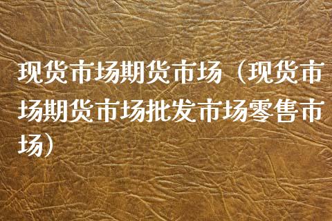 现货市场期货市场（现货市场期货市场批发市场零售市场）_https://www.cqckcrrc.com_国际期货_第1张