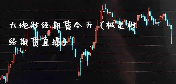 大炮财经期货今天（极星财经期货直播）_https://www.cqckcrrc.com_股票理财_第1张