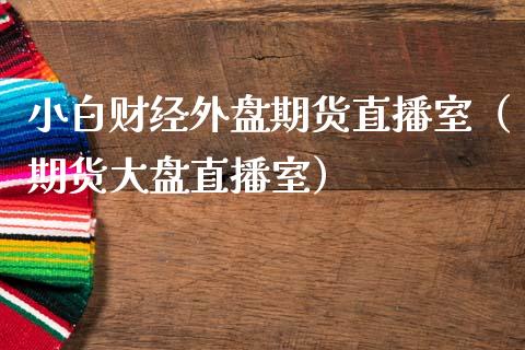 小白财经外盘期货直播室（期货大盘直播室）_https://www.cqckcrrc.com_国际期货_第1张