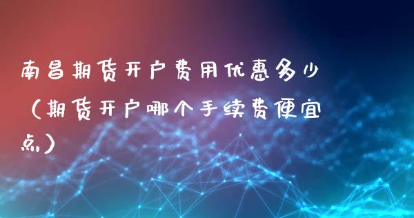 南昌期货开户费用优惠多少（期货开户哪个手续费便宜点）_https://www.cqckcrrc.com_期货开户_第1张