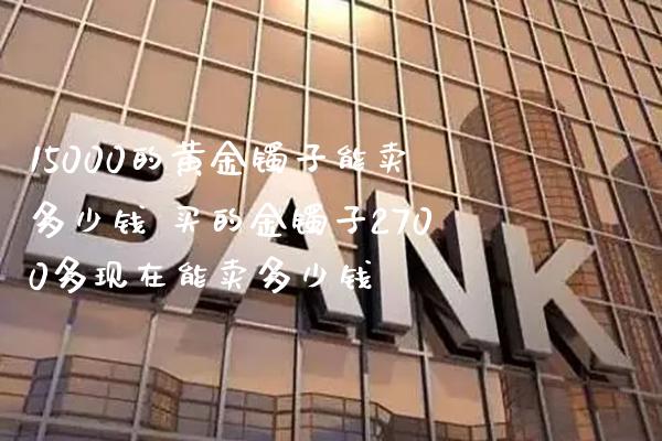 15000的黄金镯子能卖多少钱 买的金镯子2700多现在能卖多少钱_https://www.cqckcrrc.com_纳指直播_第1张
