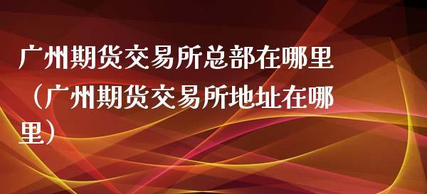 广州期货交易所总部在哪里(广州期货交易所地址在哪里)_期货直播_第1张_期货投资网 广州期货交易所总部在哪里(广州期货交易所地址在哪里)_https://www.cqckcrrc.com_期货直播_第1张
