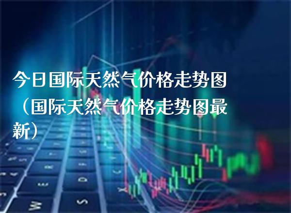 今日国际天然气价格走势图（国际天然气价格走势图最新）_https://www.cqckcrrc.com_道指直播_第1张