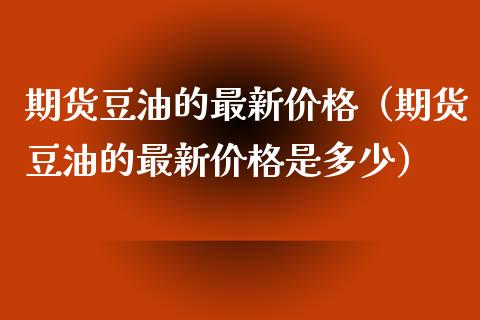期货豆油的最新价格（期货豆油的最新价格是多少）_https://www.cqckcrrc.com_期货理财_第1张
