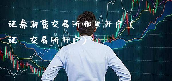 证券期货交易所哪里开户（证劵交易所开户）_https://www.cqckcrrc.com_道指直播_第1张