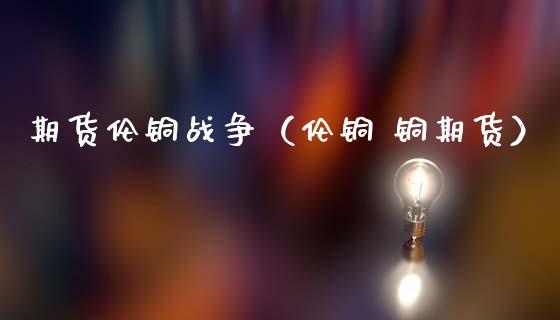 期货伦铜战争(伦铜 铜期货)_期货知识_第1张_期货投资网 期货伦铜战争(伦铜 铜期货)_https://www.cqckcrrc.com_期货知识_第1张