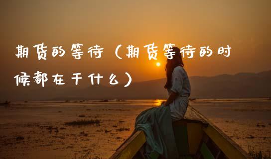 期货的等待（期货等待的时候都在干什么）_https://www.cqckcrrc.com_原油期货_第1张