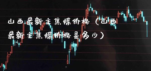 山西最新主焦煤价格（山西最新主焦煤价格是多少）_https://www.cqckcrrc.com_道指直播_第1张