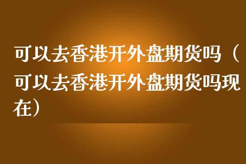 可以去香港开外盘期货吗（可以去香港开外盘期货吗现在）_https://www.cqckcrrc.com_纳指直播_第1张