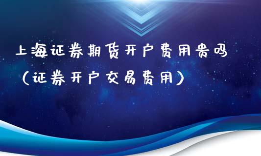 上海证券期货开户费用贵吗（证券开户交易费用）_https://www.cqckcrrc.com_基金理财_第1张