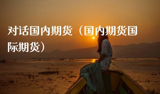 对话国内期货（国内期货国际期货）_https://www.cqckcrrc.com_期货开户_第1张