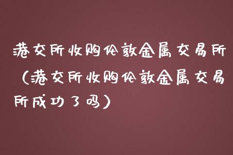 港交所收购伦敦金属交易所(港交所收购伦敦金属交易所成功了吗)_黄金期货_第1张_期货投资网 港交所收购伦敦金属交易所(港交所收购伦敦金属交易所成功了吗)_https://www.cqckcrrc.com_黄金期货_第1张