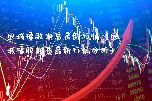 宝城橡胶期货最新行情（宝城橡胶期货最新行情分析）_https://www.cqckcrrc.com_期货品种_第1张
