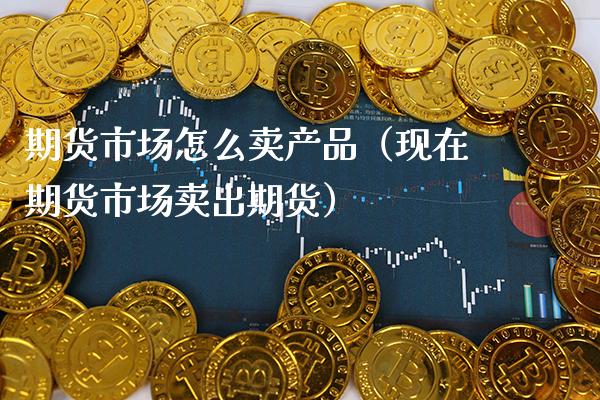 期货市场怎么卖产品（现在期货市场卖出期货）_https://www.cqckcrrc.com_原油期货_第1张