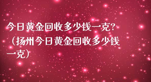 今日黄金回收多少钱一克?（扬州今日黄金回收多少钱一克）_https://www.cqckcrrc.com_道指直播_第1张