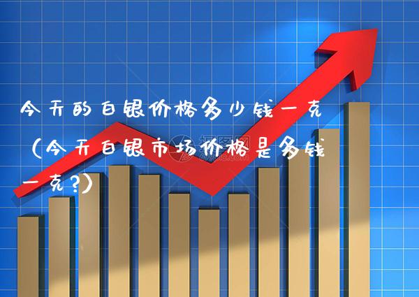 今天的白银价格多少钱一克（今天白银市场价格是多钱一克?）_https://www.cqckcrrc.com_纳指直播_第1张
