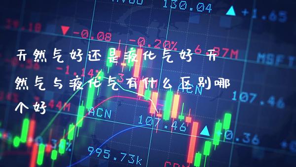 天然气好还是液化气好 天然气与液化气有什么区别哪个好_https://www.cqckcrrc.com_道指直播_第1张