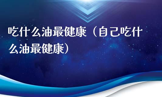吃什么油最健康(自己吃什么油最健康)_黄金期货_第1张_期货投资网 吃什么油最健康(自己吃什么油最健康)_https://www.cqckcrrc.com_黄金期货_第1张