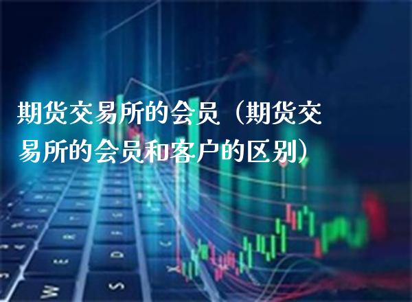 期货交易所的会员（期货交易所的会员和客户的区别）_https://www.cqckcrrc.com_财经要闻_第1张