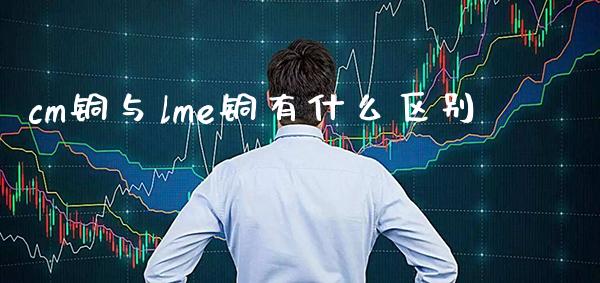 cm铜与lme铜有什么区别_https://www.cqckcrrc.com_道指直播_第1张