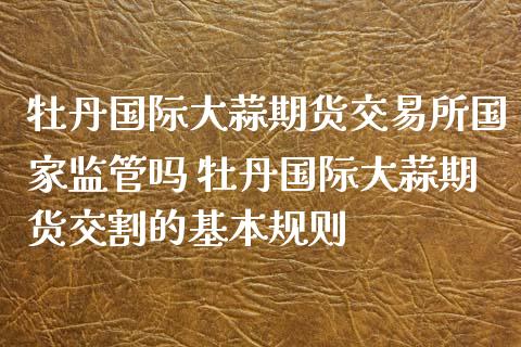 牡丹国际大蒜期货交易所国家监管吗 牡丹国际大蒜期货交割的基本规则_道指直播_第1张_期货投资网 牡丹国际大蒜期货交易所国家监管吗 牡丹国际大蒜期货交割的基本规则_https://www.cqckcrrc.com_道指直播_第1张