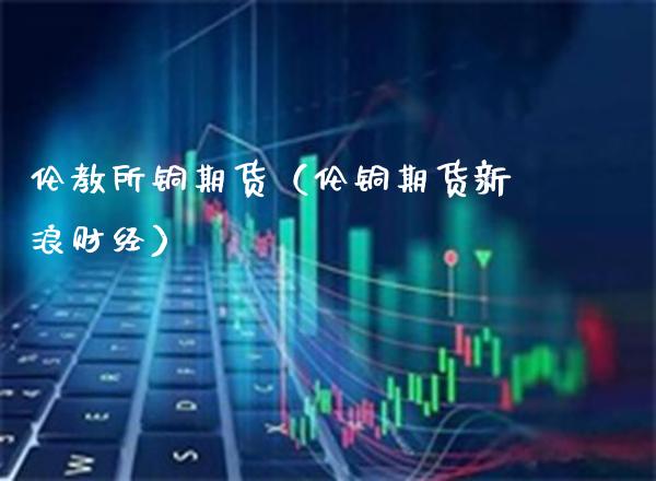 伦教所铜期货（伦铜期货新浪财经）_https://www.cqckcrrc.com_期货直播_第1张