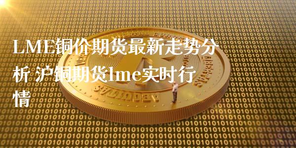 LME铜价期货最新走势分析 沪铜期货lme实时行情_https://www.cqckcrrc.com_纳指直播_第1张