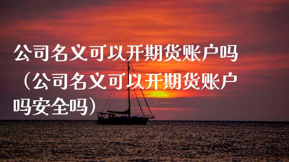 公司名义可以开期货账户吗(公司名义可以开期货账户吗安全吗)_期货直播_第1张_期货投资网 公司名义可以开期货账户吗(公司名义可以开期货账户吗安全吗)_https://www.cqckcrrc.com_期货直播_第1张
