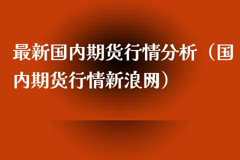 最新国内期货行情分析（国内期货行情新浪网）_https://www.cqckcrrc.com_财经要闻_第1张