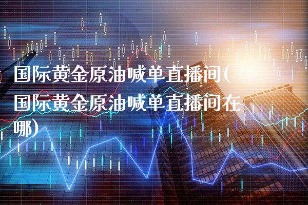 国际黄金原油喊单直播间(国际黄金原油喊单直播间在哪)_https://www.cqckcrrc.com_原油期货_第1张