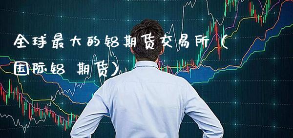 全球最大的铝期货交易所（国际铝 期货）_https://www.cqckcrrc.com_纳指直播_第1张