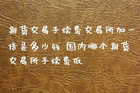 期货交易手续费交易所加一倍是多少钱 国内哪个期货交易所手续费低_原油期货_第1张_期货投资网 期货交易手续费交易所加一倍是多少钱 国内哪个期货交易所手续费低_https://www.cqckcrrc.com_原油期货_第1张