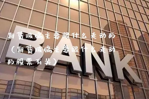 期货玻璃主要跟什么走动的（期货玻璃主要跟什么走动的股票有关）_https://www.cqckcrrc.com_期货开户_第1张