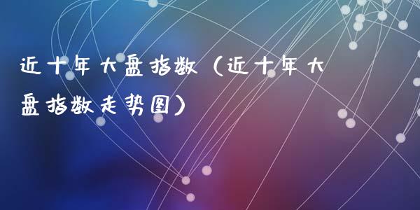 近十年大盘指数（近十年大盘指数走势图）_https://www.cqckcrrc.com_纳指直播_第1张